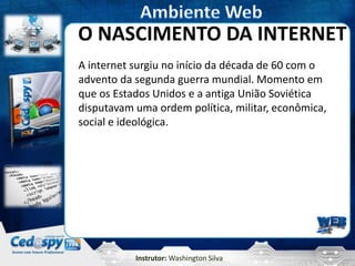 Instrutor: Washington Silva
O NASCIMENTO DA INTERNET
A internet surgiu no início da década de 60 com o
advento da segunda guerra mundial. Momento em
que os Estados Unidos e a antiga União Soviética
disputavam uma ordem política, militar, econômica,
social e ideológica.
 