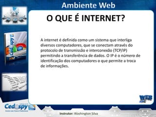 Instrutor: Washington Silva
O QUE É INTERNET?
A internet é definida como um sistema que interliga
diversos computadores, que se conectam através do
protocolo de transmissão e interconexão (TCP/IP)
permitindo a transferência de dados. O IP é o número de
identificação dos computadores o que permite a troca
de informações.
 