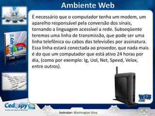 Instrutor: Washington Silva
É necessário que o computador tenha um modem, um
aparelho responsável pela conversão dos sinais,
tornando a linguagem acessível a rede. Subseqüente
teremos uma linha de transmissão, que pode ser uma
linha telefônica ou cabos das televisões por assinatura.
Essa linha estará conectada ao provedor, que nada mais
é do que um computador que está ativo 24 horas por
dia, (como por exemplo: Ig, Uol, Net, Speed, Velox,
entre outros).
 