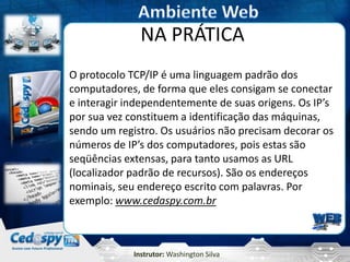 Instrutor: Washington Silva
NA PRÁTICA
O protocolo TCP/IP é uma linguagem padrão dos
computadores, de forma que eles consigam se conectar
e interagir independentemente de suas origens. Os IP’s
por sua vez constituem a identificação das máquinas,
sendo um registro. Os usuários não precisam decorar os
números de IP’s dos computadores, pois estas são
seqüências extensas, para tanto usamos as URL
(localizador padrão de recursos). São os endereços
nominais, seu endereço escrito com palavras. Por
exemplo: www.cedaspy.com.br
 