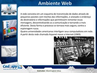 Instrutor: Washington Silva
A rede consistia em um esquema de transmissão de dados através de
pequenos pacotes com trechos das informações, e anexado o endereço
do destinatário e informações que permitissem remontar essas
mensagens, descentralizando as a comunicação e tornando a mais
eficiente. Desta forma o processo se tornava mais seguro, contra a
espionagem russa.
Quatro universidades americanas interligam seus computadores em rede.
A partir desta rede chamada Arpanet nasce a Internet (1969).
 