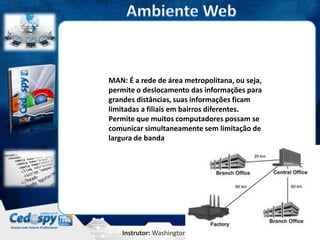 Instrutor: Washington Silva
MAN: É a rede de área metropolitana, ou seja,
permite o deslocamento das informações para
grandes distâncias, suas informações ficam
limitadas a filiais em bairros diferentes.
Permite que muitos computadores possam se
comunicar simultaneamente sem limitação de
largura de banda
 