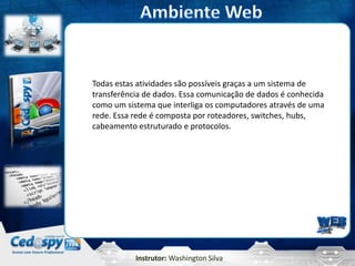 Instrutor: Washington Silva
Todas estas atividades são possíveis graças a um sistema de
transferência de dados. Essa comunicação de dados é conhecida
como um sistema que interliga os computadores através de uma
rede. Essa rede é composta por roteadores, switches, hubs,
cabeamento estruturado e protocolos.
 