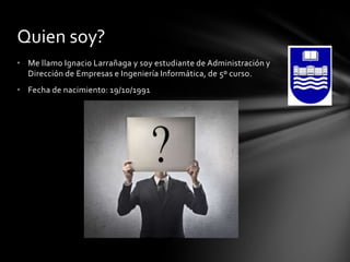 Quien soy?
• Me llamo Ignacio Larrañaga y soy estudiante de Administración y
Dirección de Empresas e Ingeniería Informática, de 5º curso.
• Fecha de nacimiento: 19/10/1991