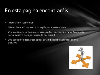 En esta página encontraréis…
• Información academica
• Mi Currículum Vitae, tanto en Inglés como en castellano
• Una sección de contacto, con acceso a las redes sociales y un formulario
para enviarme cualquier consulta por e-mail
• Una sección de descargas donde están disponibles algunos de mis
trabajos
