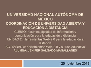 UNIVERSIDAD NACIONAL AUTÓNOMA DE
MÉXICO
COORDINACIÓN DE UNIVERSIDAD ABIERTA Y
EDUCACIÓN A DISTANCIA
CURSO: recursos digitales de información y
comunicación para la educación a distancia
UNIDAD 2. Herramientas Web 2.0 para la educación a
distancia
ACTIVIDAD 5: herramientas Web 2.0 y su uso educativo
ALUMNA: JENIFER SALGADO MAGALLANES
25 noviembre 2018
 