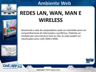 REDES LAN, WAN, MAN E
       WIRELESS
Atualmente a rede de computadores pode ser entendida como um
compartilhamento de informações e periféricos. Podendo ser
mediado por uma estrutura local ou não. As redes podem ser
classificadas como: LAN, WAN e MAN.




              Instrutor: Washington Silva
 