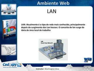 LAN

LAN: Atualmente é o tipo de rede mais conhecido, principalmente
depois do surgimento das Lan houses. O conceito de lan surge da
ideia de área local de trabalho




              Instrutor: Washington Silva
 