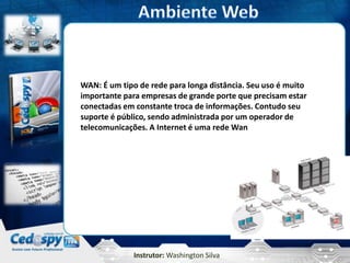 WAN: É um tipo de rede para longa distância. Seu uso é muito
importante para empresas de grande porte que precisam estar
conectadas em constante troca de informações. Contudo seu
suporte é público, sendo administrada por um operador de
telecomunicações. A Internet é uma rede Wan




              Instrutor: Washington Silva
 