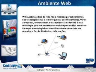 WIRELESS: Esse tipo de rede não é mediado por cabeamentos.
Sua tecnologia utiliza a radiofreqüência ou infravermelho. Vários
aeroportos, universidades e escritórios estão aderindo a está
tecnologia, pois tem mostrado-se mais limpa e de fácil manuseio.
Para que a tecnologia funcione é importante que exista um
roteador, a fim de distribuir as informações.




              Instrutor: Washington Silva
 