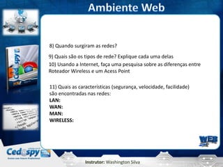 8) Quando surgiram as redes?
9) Quais são os tipos de rede? Explique cada uma delas
10) Usando a Internet, faça uma pesquisa sobre as diferenças entre
Roteador Wireless e um Acess Point

11) Quais as características (segurança, velocidade, facilidade)
são encontradas nas redes:
LAN:
WAN:
MAN:
WIRELESS:




                Instrutor: Washington Silva
 