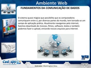 FUNDAMENTOS DA COMUNICAÇÃO DE DADOS


O sistema quase mágico que possibilita que os computadores
comuniquem entre si, por diversas partes do mundo, tem tornado-se um
campo de aplicação prática. Atualmente navegamos pela internet,
fazemos downloads de músicas, filmes, software, textos e também
podemos fazer o upload, enviando nossos arquivos para internet.




                Instrutor: Washington Silva
 