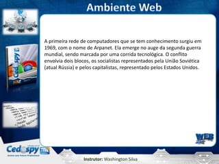 A primeira rede de computadores que se tem conhecimento surgiu em
1969, com o nome de Arpanet. Ela emerge no auge da segunda guerra
mundial, sendo marcada por uma corrida tecnológica. O conflito
envolvia dois blocos, os socialistas representados pela União Soviética
(atual Rússia) e pelos capitalistas, representado pelos Estados Unidos.




                 Instrutor: Washington Silva
 