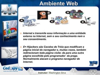    Internet e transmite essa informação a uma entidade
    externa na Internet, sem o seu conhecimento nem o
    seu consentimento.


   E= Hijackers são Cavalos de Tróia que modificam a
    página inicial do navegador e, muitas vezes, também
    redirecionam toda página visita- da para uma outra
    página escolhida pelo programador da praga.
    Normalmente atacam o programa navegador de
    Internet.



                Instrutor: Washington Silva
 