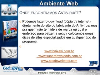 ONDE ENCONTRAMOS ANTIVÍRUS??

   Podemos fazer o download (cópia da internet)
    diretamente do site do fabricante do Antivírus, mas
    pra quem não tem idéia de marca ou qual o
    endereço para baixar, a seguir colocamos umas
    dicas de sites especializados em qualquer tipo de
    programa.


                 www.baixaki.com.br
              www.superdownloads.com.br
               www.sosdownloads.com


              Instrutor: Washington Silva
 