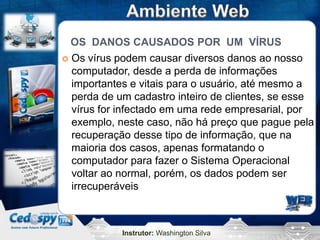 OS DANOS CAUSADOS POR UM VÍRUS
 Os vírus podem causar diversos danos ao nosso
  computador, desde a perda de informações
  importantes e vitais para o usuário, até mesmo a
  perda de um cadastro inteiro de clientes, se esse
  vírus for infectado em uma rede empresarial, por
  exemplo, neste caso, não há preço que pague pela
  recuperação desse tipo de informação, que na
  maioria dos casos, apenas formatando o
  computador para fazer o Sistema Operacional
  voltar ao normal, porém, os dados podem ser
  irrecuperáveis



            Instrutor: Washington Silva
 