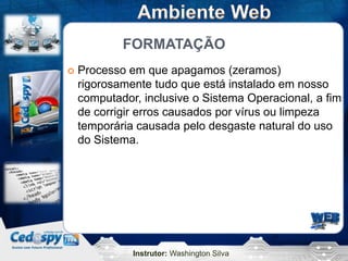 FORMATAÇÃO
   Processo em que apagamos (zeramos)
    rigorosamente tudo que está instalado em nosso
    computador, inclusive o Sistema Operacional, a fim
    de corrigir erros causados por vírus ou limpeza
    temporária causada pelo desgaste natural do uso
    do Sistema.




              Instrutor: Washington Silva
 