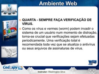  QUARTA - SEMPRE FAÇA VERIFICAÇÃO DE
  VÍRUS.
 Como os vírus e vermes (worm) podem invadir o
  sistema de um usuário num momento de distração,
  torna-se crucial que verificações sejam efetuadas
  periodicamente. Uma verificação total é
  recomendada toda vez que se atualiza o antivírus
  ou seus arquivos de assinaturas de vírus.




            Instrutor: Washington Silva
 