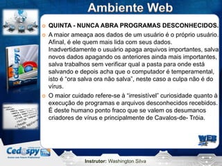    QUINTA - NUNCA ABRA PROGRAMAS DESCONHECIDOS.
   A maior ameaça aos dados de um usuário é o próprio usuário.
    Afinal, é ele quem mais lida com seus dados.
    Inadvertidamente o usuário apaga arquivos importantes, salva
    novos dados apagando os anteriores ainda mais importantes,
    salva trabalhos sem verificar qual a pasta para onde está
    salvando e depois acha que o computador é temperamental,
    isto é “ora salva ora não salva”, neste caso a culpa não é do
    vírus.
   O maior cuidado refere-se à “irresistível” curiosidade quanto à
    execução de programas e arquivos desconhecidos recebidos.
    É deste humano ponto fraco que se valem os desumanos
    criadores de vírus e principalmente de Cavalos-de- Tróia.




                 Instrutor: Washington Silva
 