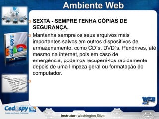  SEXTA - SEMPRE TENHA CÓPIAS DE
  SEGURANÇA.
 Mantenha sempre os seus arquivos mais
  importantes salvos em outros dispositivos de
  armazenamento, como CD´s, DVD´s, Pendrives, até
  mesmo na internet, pois em caso de
  emergência, podemos recuperá-los rapidamente
  depois de uma limpeza geral ou formatação do
  computador.





            Instrutor: Washington Silva
 