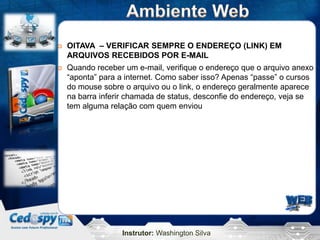    OITAVA – VERIFICAR SEMPRE O ENDEREÇO (LINK) EM
    ARQUIVOS RECEBIDOS POR E-MAIL
   Quando receber um e-mail, verifique o endereço que o arquivo anexo
    “aponta” para a internet. Como saber isso? Apenas “passe” o cursos
    do mouse sobre o arquivo ou o link, o endereço geralmente aparece
    na barra inferir chamada de status, desconfie do endereço, veja se
    tem alguma relação com quem enviou




                  Instrutor: Washington Silva
 
