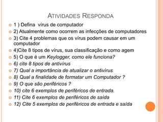 ATIVIDADES RESPONDA
   1 ) Defina vírus de computador
   2) Atualmente como ocorrem as infecções de computadores
   3) Cite 4 problemas que os vírus podem causar em um
    computador
   4)Cite 8 tipos de vírus, sua classificação e como agem
   5) O que é um Keylogger, como ele funciona?
   6) cite 8 tipos de antivírus
   7) Qual a importância de atualizar o antivírus
   8) Qual a finalidade de formatar um Computador ?
   9) O que são periféricos ?
   10) cite 6 exemplos de periféricos de entrada.
   11) Cite 6 exemplos de periféricos de saída
   12) Cite 5 exemplos de periféricos de entrada e saída
 