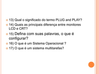  13) Qual o significado do termo PLUG and PLAY?
 14) Quais as principais diferença entre monitores
  LCD e CRT?
   15) Defina com suas palavras, o que é
    configurar?
 16) O que é um Sistema Operacional ?
 17) O que é um sistema multitarefas?
 