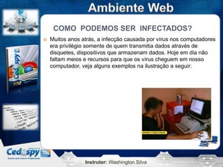 COMO PODEMOS SER INFECTADOS?
   Muitos anos atrás, a infecção causada por vírus nos computadores
    era privilégio somente de quem transmitia dados através de
    disquetes, dispositivos que armazenam dados. Hoje em dia não
    faltam meios e recursos para que os vírus cheguem em nosso
    computador, veja alguns exemplos na ilustração a seguir:




                 Instrutor: Washington Silva
 