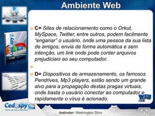    C= Sites de relacionamento como o Orkut,
    MySpace, Twitter, entre outros, podem facilmente
    “enganar” o usuário, onde uma pessoa da sua lista
    de amigos, envia de forma automática e sem
    intenção, um link onde pode conter arquivos
    prejudiciais ao seu computador.


   D= Dispositivos de armazenamento, os famosos
    Pendrives, Mp3 players, estão sendo um grande
    alvo para a propagação destas pragas virtuais,
    onde basta o usuário conectar ao computador e
    rapidamente o vírus é acionado.

              Instrutor: Washington Silva
 
