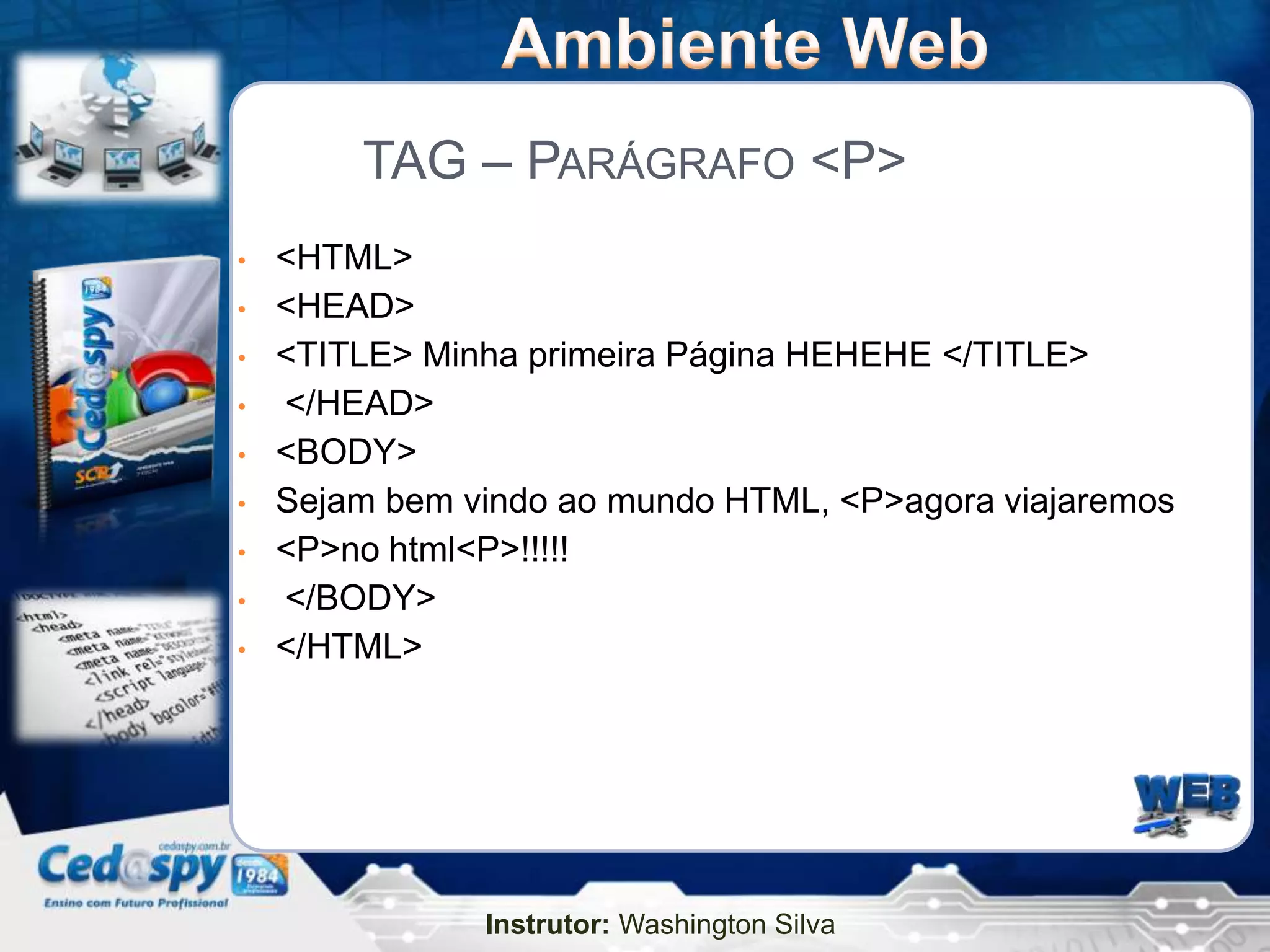 TAG – PARÁGRAFO <P>
•   <HTML>
•   <HEAD>
•   <TITLE> Minha primeira Página HEHEHE </TITLE>
•   </HEAD>
•   <BODY>
•   Sejam bem vindo ao mundo HTML, <P>agora viajaremos
•   <P>no html<P>!!!!!
•   </BODY>
•   </HTML>




               Instrutor: Washington Silva
 