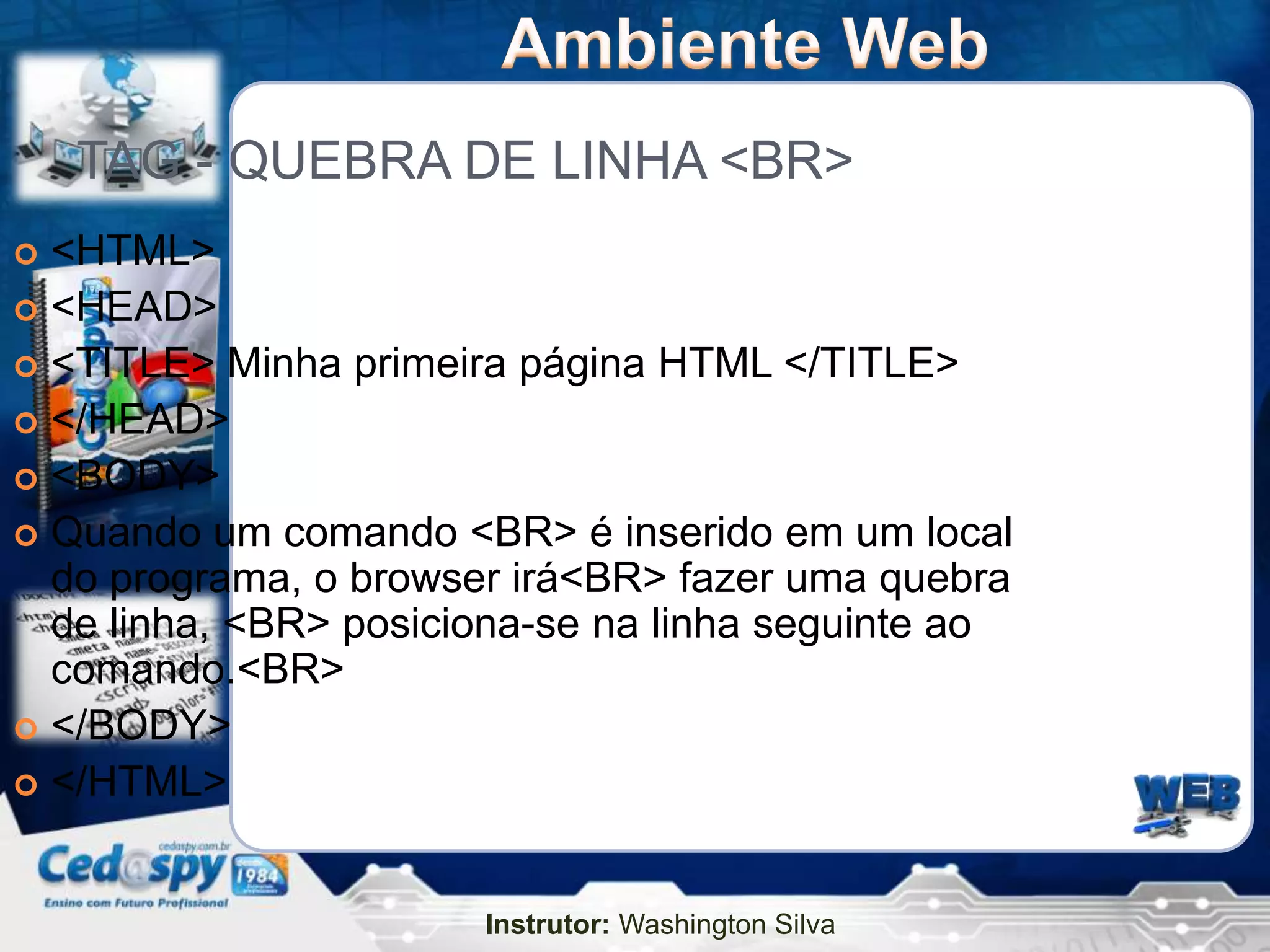 TAG - QUEBRA DE LINHA <BR>
 <HTML>
 <HEAD>
 <TITLE> Minha primeira página HTML </TITLE>
 </HEAD>
 <BODY>
 Quando um comando <BR> é inserido em um local
  do programa, o browser irá<BR> fazer uma quebra
  de linha, <BR> posiciona-se na linha seguinte ao
  comando.<BR>
 </BODY>
 </HTML>



                       Instrutor: Washington Silva
 