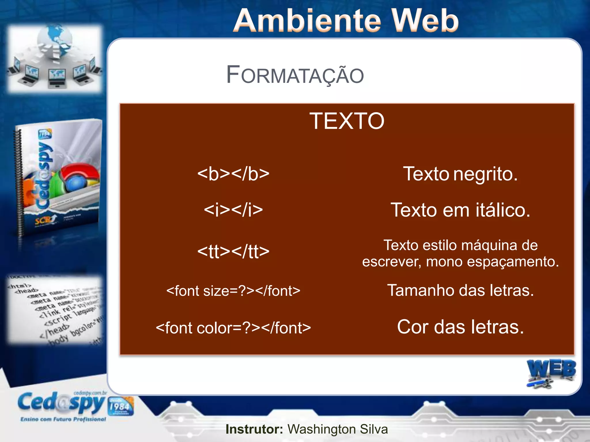 FORMATAÇÃO
                        TEXTO

     <b></b>                            Texto negrito.
      <i></i>                          Texto em itálico.
                                  Texto estilo máquina de
     <tt></tt>                 escrever, mono espaçamento.
 <font size=?></font>              Tamanho das letras.

<font color=?></font>                  Cor das letras.




         Instrutor: Washington Silva
 