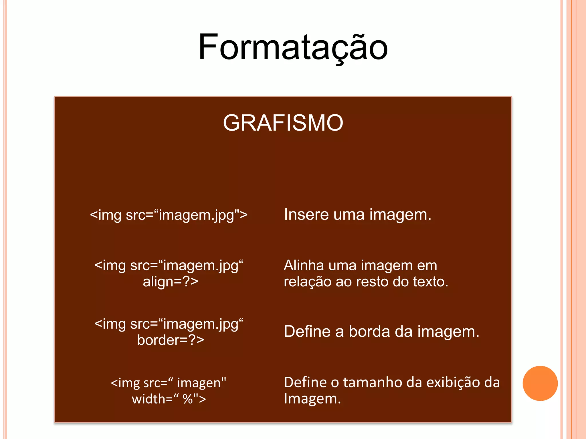 Formatação
                   GRAFISMO


<img src=“imagem.jpg">   Insere uma imagem.


<img src=“imagem.jpg“    Alinha uma imagem em
       align=?>          relação ao resto do texto.

<img src=“imagem.jpg“
      border=?>
                         Define a borda da imagem.


  <img src=“ imagen"     Define o tamanho da exibição da
     width=“ %">         Imagem.
 