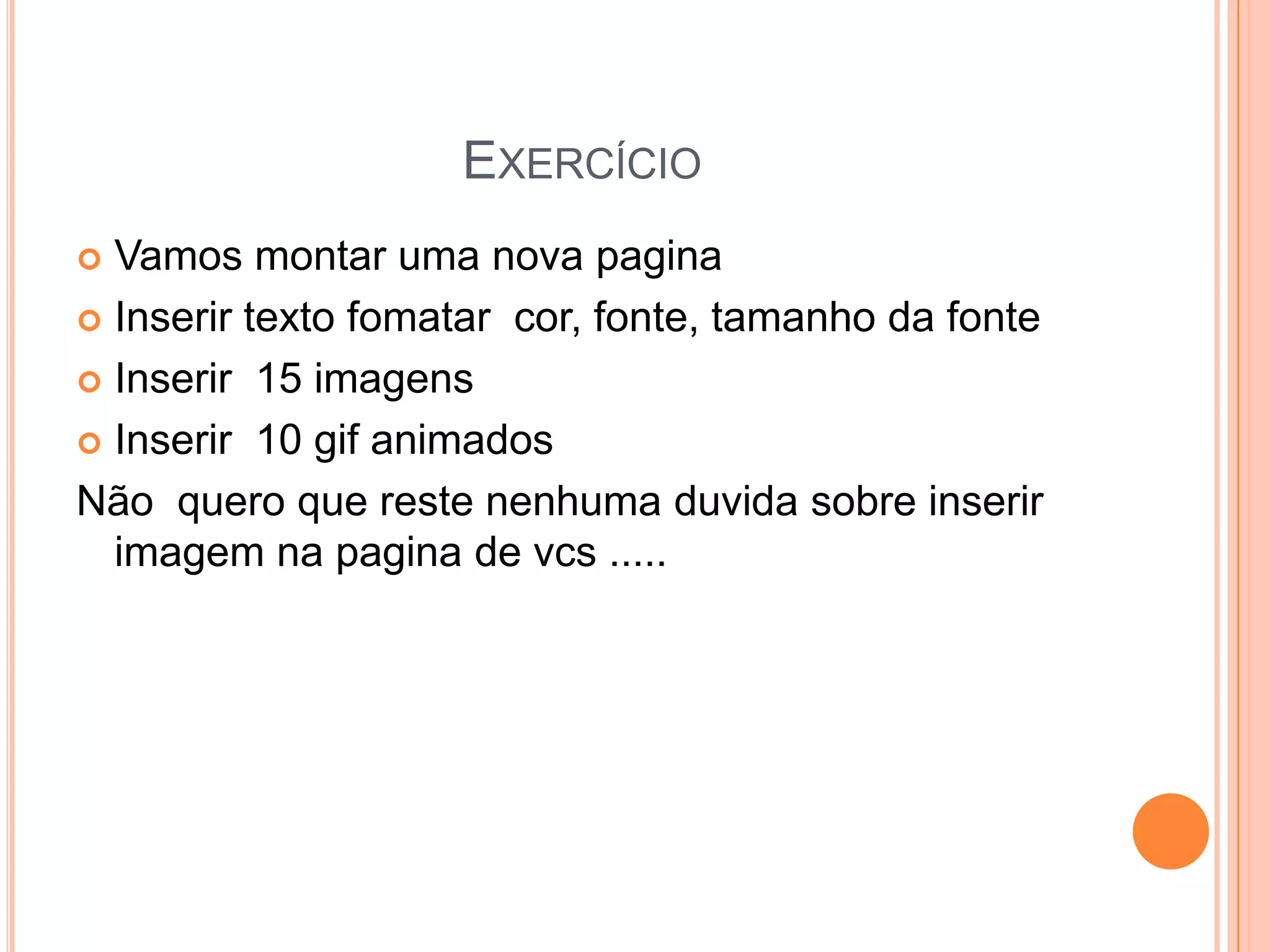 EXERCÍCIO
 Vamos montar uma nova pagina
 Inserir texto fomatar cor, fonte, tamanho da fonte

 Inserir 15 imagens

 Inserir 10 gif animados

Não quero que reste nenhuma duvida sobre inserir
  imagem na pagina de vcs .....
 