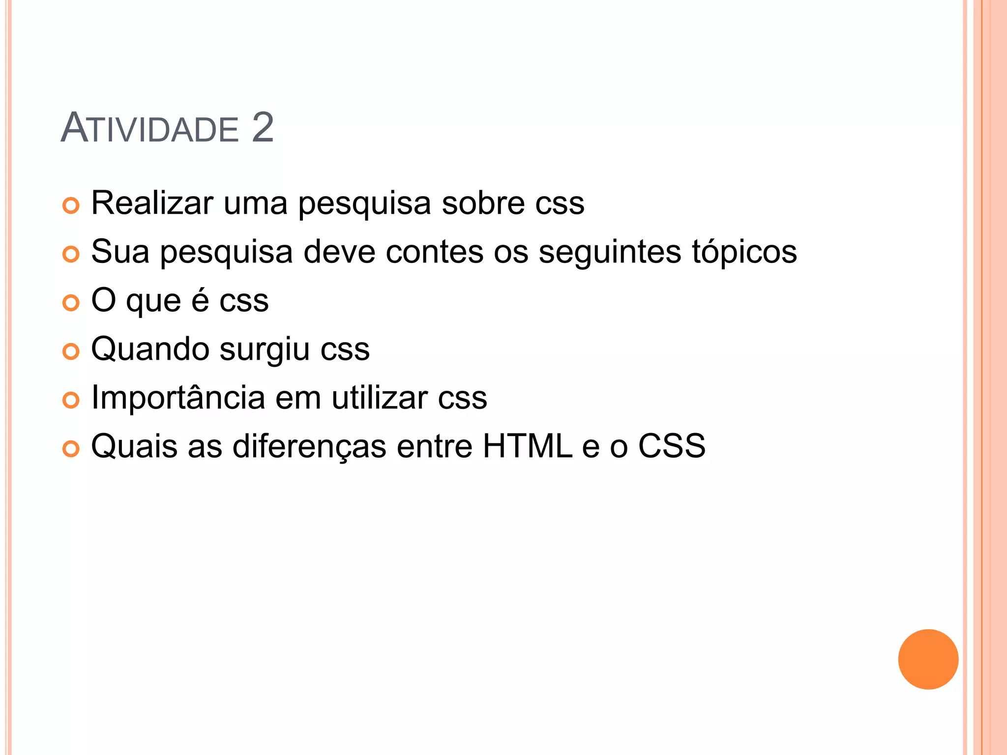 ATIVIDADE 2
 Realizar uma pesquisa sobre css
 Sua pesquisa deve contes os seguintes tópicos

 O que é css

 Quando surgiu css

 Importância em utilizar css

 Quais as diferenças entre HTML e o CSS
 