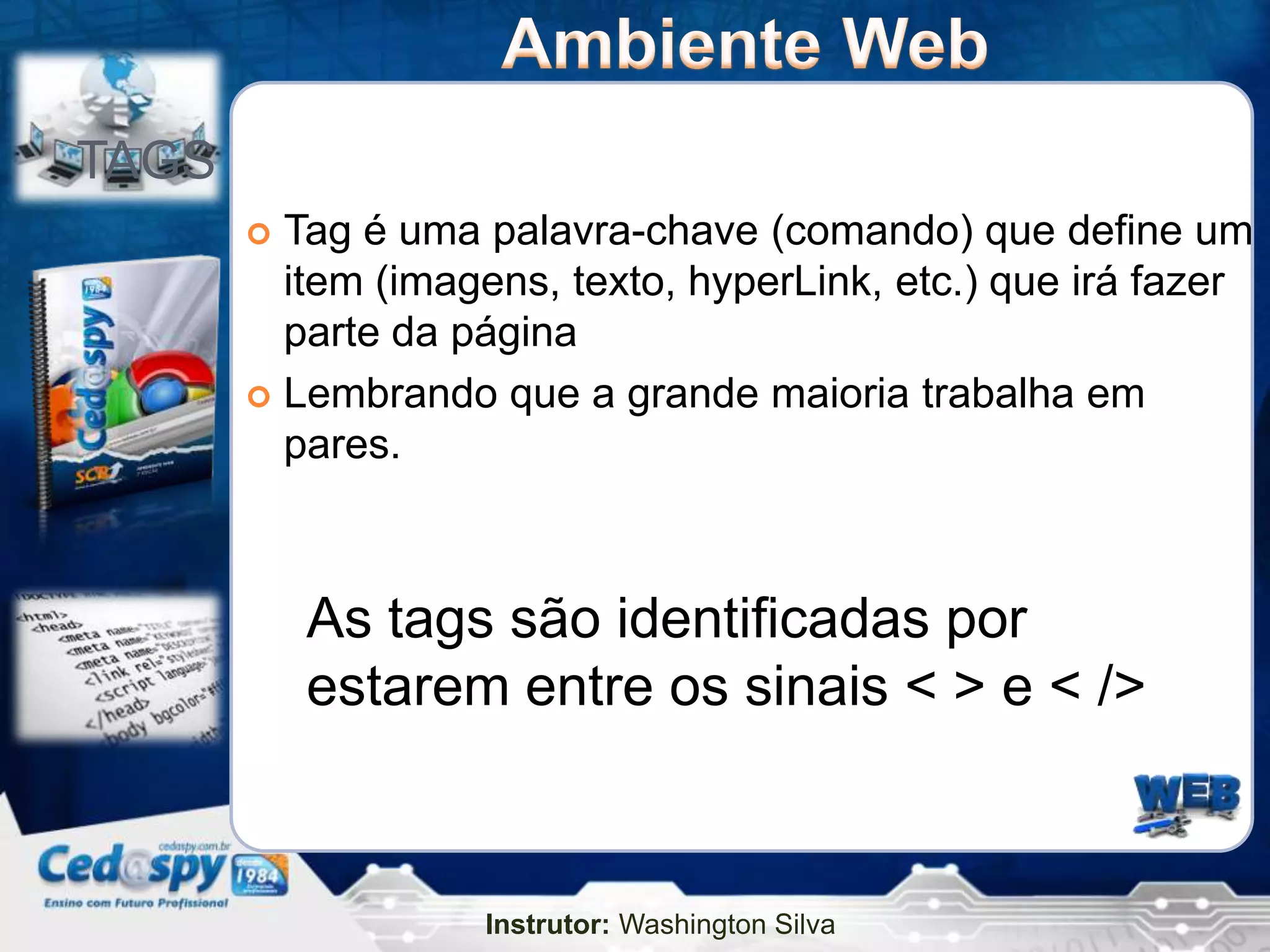 TAGS
        Tag é uma palavra-chave (comando) que define um
         item (imagens, texto, hyperLink, etc.) que irá fazer
         parte da página
        Lembrando que a grande maioria trabalha em
         pares.



           As tags são identificadas por
           estarem entre os sinais < > e < />



                   Instrutor: Washington Silva
 