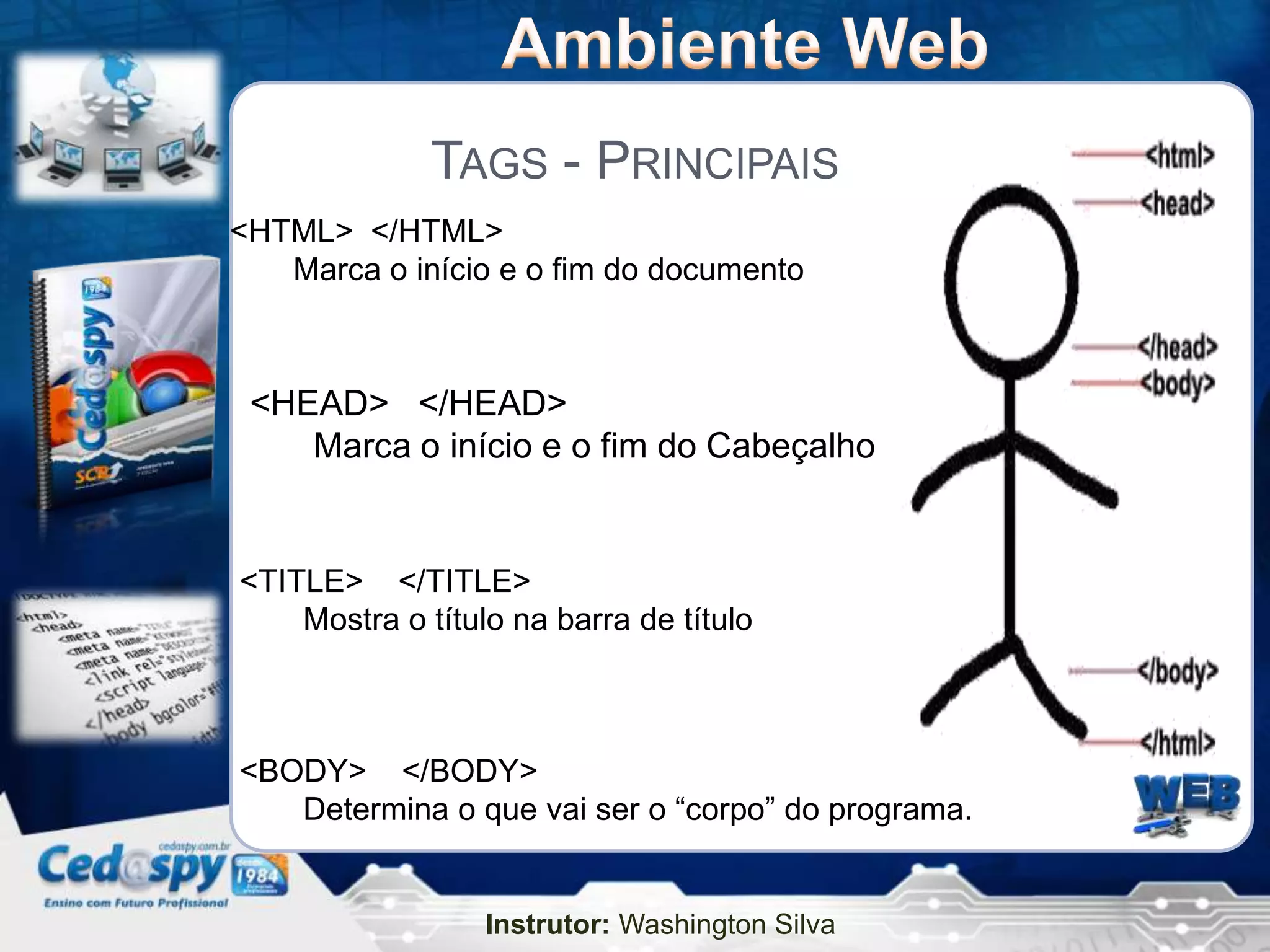 TAGS - PRINCIPAIS
<HTML> </HTML>
   Marca o início e o fim do documento



 <HEAD> </HEAD>
    Marca o início e o fim do Cabeçalho


<TITLE> </TITLE>
    Mostra o título na barra de título



<BODY> </BODY>
   Determina o que vai ser o “corpo” do programa.


                  Instrutor: Washington Silva
 