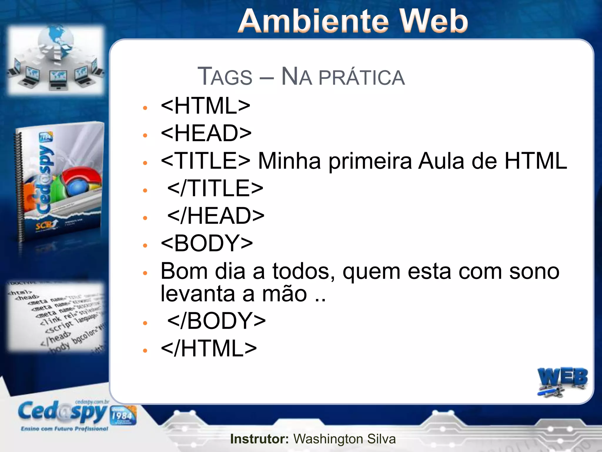 TAGS – NA PRÁTICA
•   <HTML>
•   <HEAD>
•   <TITLE> Minha primeira Aula de HTML
•    </TITLE>
•    </HEAD>
•   <BODY>
•   Bom dia a todos, quem esta com sono
    levanta a mão ..
•    </BODY>
•   </HTML>


         Instrutor: Washington Silva
 