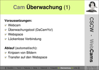 Cam Überwachung (1)




                                                                                            CSCW - WebCams
Voraussetzungen:
  Webcam
  Überwachungstool (DaCamYo!)
  Webspace
  Lückenlose Verbindung

Ablauf (automatisch):
  Knipsen von Bildern
  Transfer auf den Webspace

                                                                                          Stefan Reindl
█ Überblick ► Trend ► Features ► Setup ► Videomail ► Fotografie ► Überwachung ► Links █
                                                                                          EMTA 2005
 