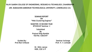 (DR. BABASAHEB AMBEDKAR TECHNOLOGICAL UNIVERSITY, LONERE(2022-23)
RAJIV GANDHI COLLEGE OF ENGINEERING, RESEARCH & TECHNOLOGY, CHANDRAPUR
SEMINAR REPORT
ON
“Web Clustering Engines”
Submitted
By
Prajwal Dilip Kamble
Roll No: CSEA347
SEMISTER- III SECOND YEAR
BTCOS347 Seminar –I
Seminar Incharge
Prof. R. V. Lichode
Guided By:
Prof.Ravi Chibule
Dr. Nitin Janwe
HOD, CSE & IT
 