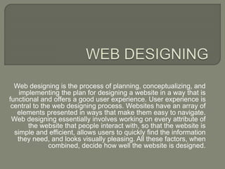 Web designing is the process of planning, conceptualizing, and
implementing the plan for designing a website in a way that is
functional and offers a good user experience. User experience is
central to the web designing process. Websites have an array of
elements presented in ways that make them easy to navigate.
Web designing essentially involves working on every attribute of
the website that people interact with, so that the website is
simple and efficient, allows users to quickly find the information
they need, and looks visually pleasing. All these factors, when
combined, decide how well the website is designed.
 