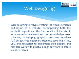  Web designing involves creating the visual elements
and layout of a website, encompassing both the
aesthetic aspects and the functionality of the site. It
includes various elements such as layout design, color
schemes, typography, graphics, and user interface
(UI) design. Web designers often use tools like HTML,
CSS, and JavaScript to implement their designs and
may also work with graphic design software to create
visual elements.
Web Designing
 