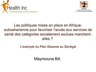 Les politiques mises en place en Afrique-
subsaharienne pour favoriser l’accès aux services de
santé des catégories socialement exclues marchent-
elles ?
L’exemple du Plan Sésame au Sénégal
Maymouna BA
 