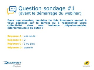 Question sondage #1
(avant le démarrage du webinar)
Dans une semaine, combien de fois êtes-vous amené à
vous déplacer sur le terrain ou à représenter votre
collectivité dans une instance départementale,
intercommunale ou autre ?
Réponse A : une seule
Réponse B : 2
Réponse C : 3 ou plus
Réponse D : aucune
 