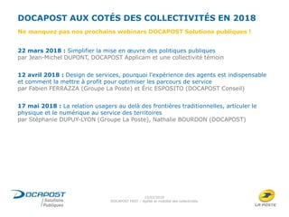 DOCAPOST AUX COTÉS DES COLLECTIVITÉS EN 2018
22 mars 2018 : Simplifier la mise en œuvre des politiques publiques
par Jean-Michel DUPONT, DOCAPOST Applicam et une collectivité témoin
12 avril 2018 : Design de services, pourquoi l'expérience des agents est indispensable
et comment la mettre à profit pour optimiser les parcours de service
par Fabien FERRAZZA (Groupe La Poste) et Éric ESPOSITO (DOCAPOST Conseil)
17 mai 2018 : La relation usagers au delà des frontières traditionnelles, articuler le
physique et le numérique au service des territoires
par Stéphanie DUPUY-LYON (Groupe La Poste), Nathalie BOURDON (DOCAPOST)
15/02/2018
DOCAPOST FAST – Agilité et mobilité des collectivités
Ne manquez pas nos prochains webinars DOCAPOST Solutions publiques !
 