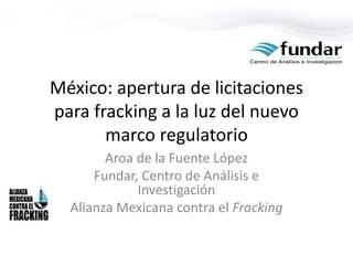 México: apertura de licitaciones
para fracking a la luz del nuevo
marco regulatorio
Aroa de la Fuente López
Fundar, Centro de Análisis e
Investigación
Alianza Mexicana contra el Fracking
 