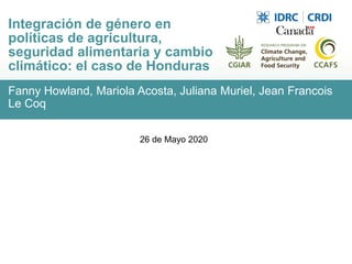 Fanny Howland, Mariola Acosta, Juliana Muriel, Jean Francois
Le Coq
Integración de género en
políticas de agricultura,
seguridad alimentaria y cambio
climático: el caso de Honduras
26 de Mayo 2020
 