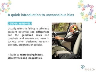 A quick introduction to unconscious bias
GENDER BLINDNESS
Usually refers to failing to take into
account potential sex differences
and the gendered roles and
conducts and women and men in
society when designing research
projects, programs or policies.
It leads to reproducing biases,
stereotypes and inequalities.
 