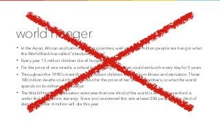 world hunger
• In the Asian, African and Latin American countries, well over 500 million people are living in what
the World Bank has called "absolute poverty"
• Every year 15 million children die of hunger
• For the price of one missile, a school full of hungry children could eat lunch every day for 5 years
• Throughout the 1990's more than 100 million children will die from illness and starvation. Those
100 million deaths could be prevented for the price of ten Stealth bombers, or what the world
spends on its military in two days!
• The World Health Organization estimates that one-third of the world is well-fed, one-third is
under-fed one-third is starving- Since you've entered this site at least 200 people have died of
starvation. Over 4 million will die this year.
 