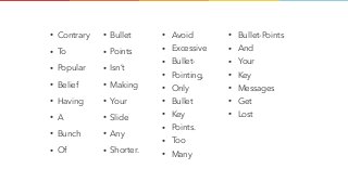 • Contrary
• To
• Popular
• Belief
• Having
• A
• Bunch
• Of
• Bullet
• Points
• Isn’t
• Making
• Your
• Slide
• Any
• Shorter.
• Avoid
• Excessive
• Bullet-
• Pointing,
• Only
• Bullet
• Key
• Points.
• Too
• Many
• Bullet-Points
• And
• Your
• Key
• Messages
• Get
• Lost
 